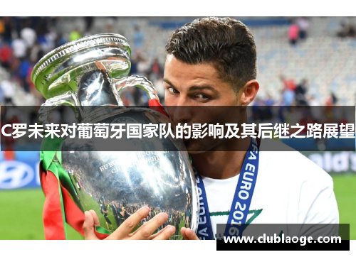 C罗未来对葡萄牙国家队的影响及其后继之路展望