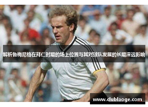 解析鲁梅尼格在拜仁时期的场上位置与其对球队发展的长期深远影响