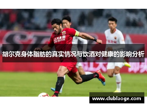 胡尔克身体脂肪的真实情况与饮酒对健康的影响分析 胡尔克身体脂肪的真实情况与饮酒对健康的影响分析