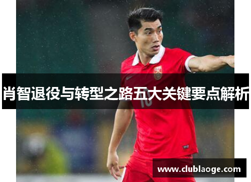 肖智退役与转型之路五大关键要点解析 肖智退役与转型之路五大关键要点解析