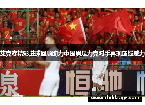 艾克森精彩进球回顾助力中国男足力克对手再现锋线威力 艾克森精彩进球回顾助力中国男足力克对手再现锋线威力