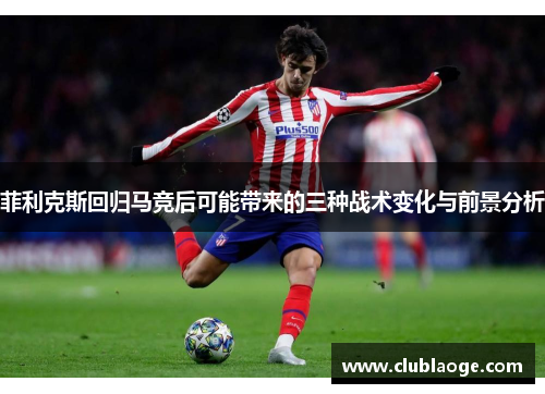 菲利克斯回归马竞后可能带来的三种战术变化与前景分析