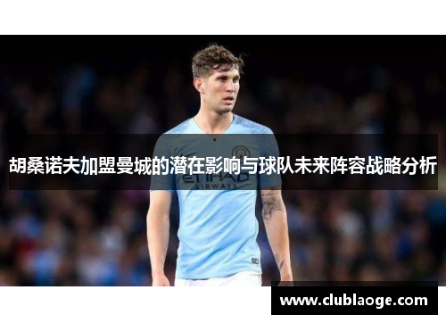 胡桑诺夫加盟曼城的潜在影响与球队未来阵容战略分析