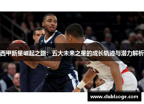 西甲新星崛起之路:五大未来之星的成长轨迹与潜力解析 西甲新星崛起之路:五大未来之星的成长轨迹与潜力解析