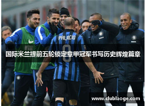 国际米兰提前五轮锁定意甲冠军书写历史辉煌篇章