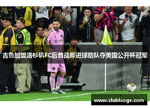 吉鲁加盟洛杉矶FC后首战即进球助队夺美国公开杯冠军 吉鲁加盟洛杉矶FC后首战即进球助队夺美国公开杯冠军