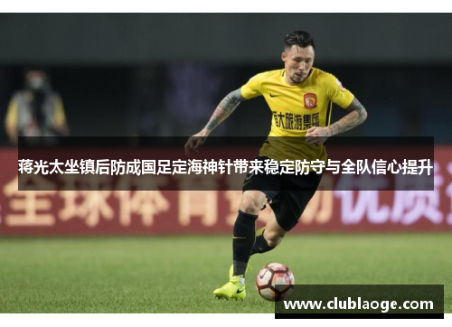 蒋光太坐镇后防成国足定海神针带来稳定防守与全队信心提升
