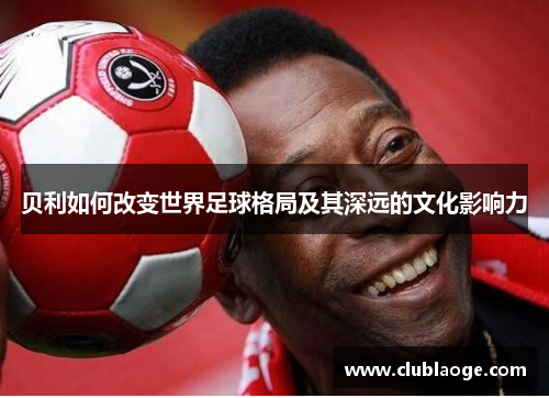 贝利如何改变世界足球格局及其深远的文化影响力