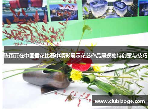 陈雨菲在中国插花比赛中精彩展示花艺作品展现独特创意与技巧 陈雨菲在中国插花比赛中精彩展示花艺作品展现独特创意与技巧
