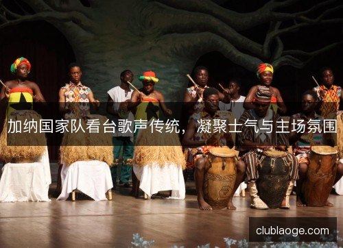 加纳国家队看台歌声传统，凝聚士气与主场氛围